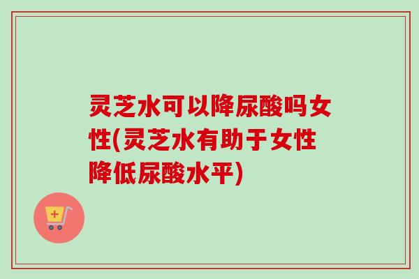 灵芝水可以降尿酸吗女性(灵芝水有助于女性降低尿酸水平)