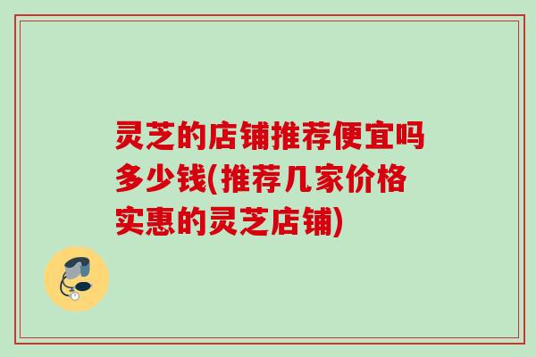 灵芝的店铺推荐便宜吗多少钱(推荐几家价格实惠的灵芝店铺)