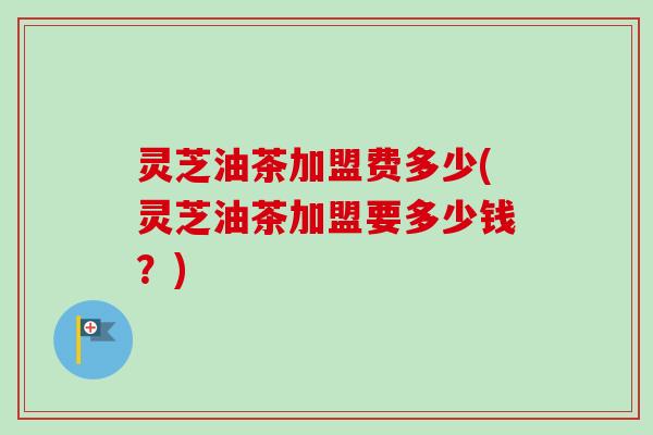 灵芝油茶加盟费多少(灵芝油茶加盟要多少钱？)