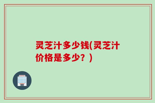 灵芝汁多少钱(灵芝汁价格是多少？)
