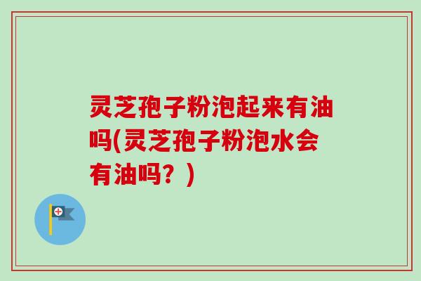 灵芝孢子粉泡起来有油吗(灵芝孢子粉泡水会有油吗？)