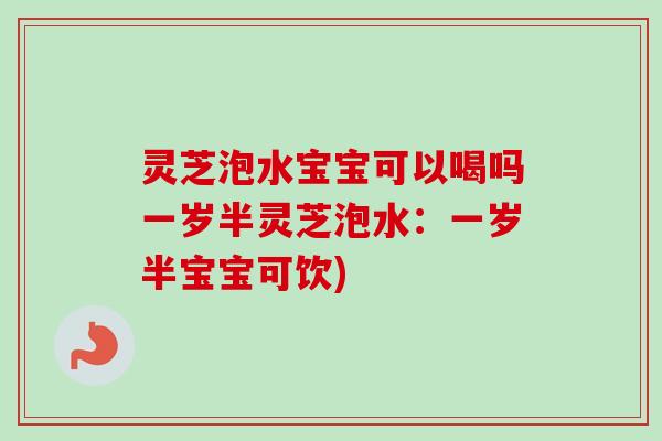 灵芝泡水宝宝可以喝吗一岁半灵芝泡水:一岁半宝宝可饮) 灵芝泡水宝宝可以喝吗一岁半灵芝泡水:一岁半宝宝可饮)