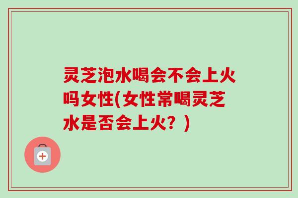 灵芝泡水喝会不会上火吗女性(女性常喝灵芝水是否会上火？)