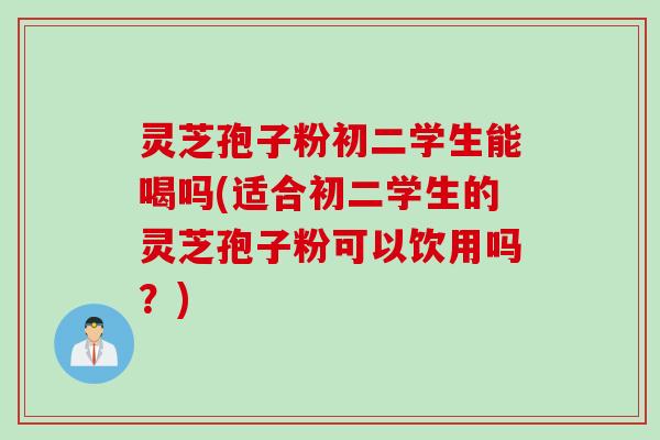 灵芝孢子粉初二学生能喝吗(适合初二学生的灵芝孢子粉可以饮用吗？)