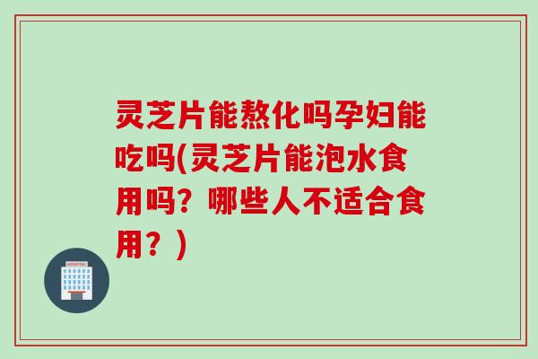 灵芝片能熬化吗孕妇能吃吗(灵芝片能泡水食用吗？哪些人不适合食用？)