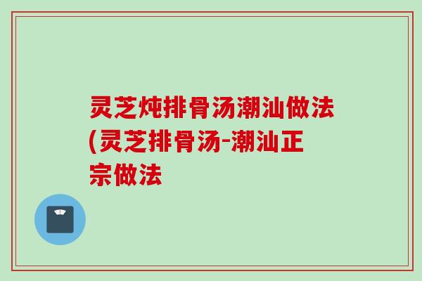 灵芝炖排骨汤潮汕做法(灵芝排骨汤-潮汕正宗做法