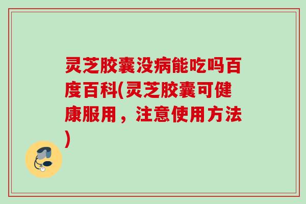 灵芝胶囊没病能吃吗百度百科(灵芝胶囊可健康服用，注意使用方法)
