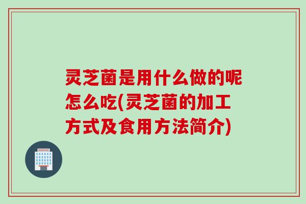 灵芝菌是用什么做的呢怎么吃(灵芝菌的加工方式及食用方法简介)