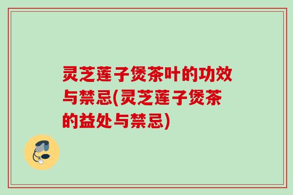 灵芝莲子煲茶叶的功效与禁忌(灵芝莲子煲茶的益处与禁忌)