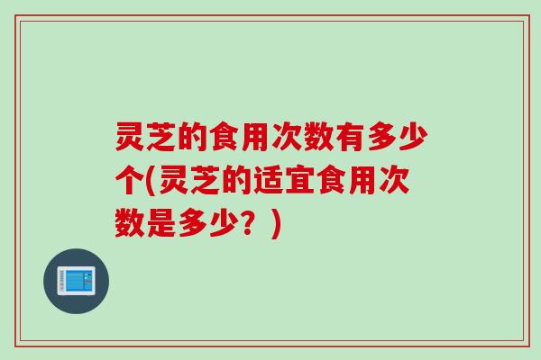 灵芝的食用次数有多少个(灵芝的适宜食用次数是多少?) 灵芝的食用次数有多少个(灵芝的适宜食用次数是多少?)