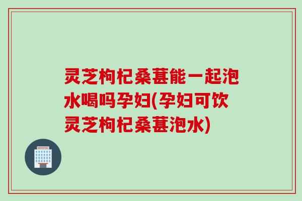 灵芝枸杞桑葚能一起泡水喝吗孕妇(孕妇可饮灵芝枸杞桑葚泡水)