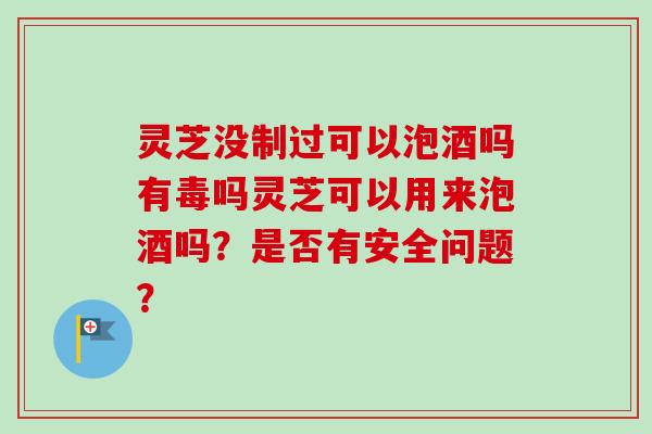 灵芝没制过可以泡酒吗有毒吗灵芝可以用来泡酒吗？是否有安全问题？