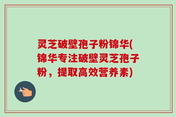 灵芝破壁孢子粉锦华(锦华专注破壁灵芝孢子粉,提取高效营养素) 灵芝破壁孢子粉锦华(锦华专注破壁灵芝孢子粉,提取高效营养素)