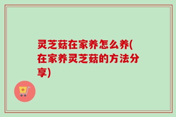 灵芝菇在家养怎么养(在家养灵芝菇的方法分享) 灵芝菇在家养怎么养(在家养灵芝菇的方法分享)