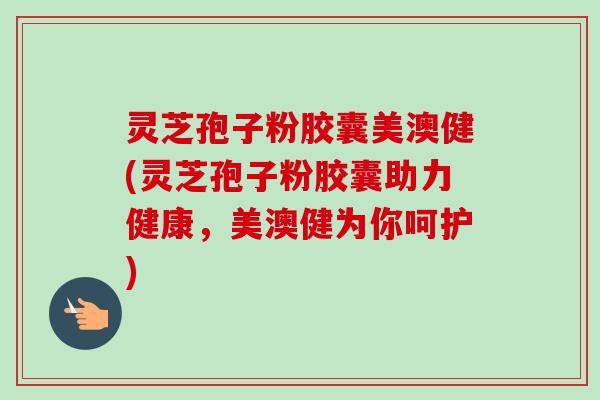 灵芝孢子粉胶囊美澳健(灵芝孢子粉胶囊助力健康，美澳健为你呵护)