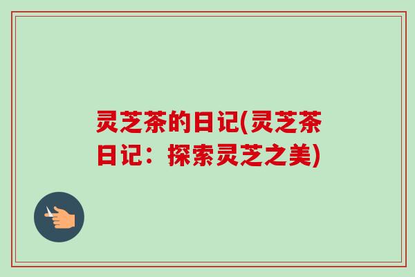 灵芝茶的日记(灵芝茶日记：探索灵芝之美)