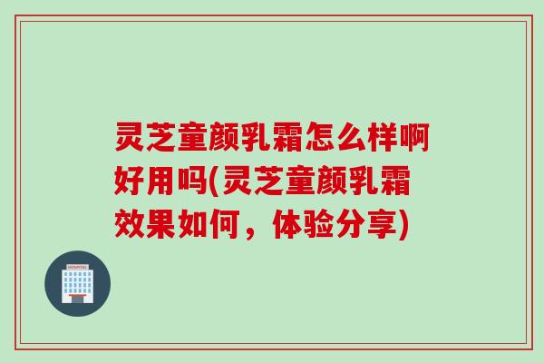 灵芝童颜乳霜怎么样啊好用吗(灵芝童颜乳霜效果如何,体验分享) 灵芝童颜乳霜怎么样啊好用吗(灵芝童颜乳霜效果如何,体验分享)