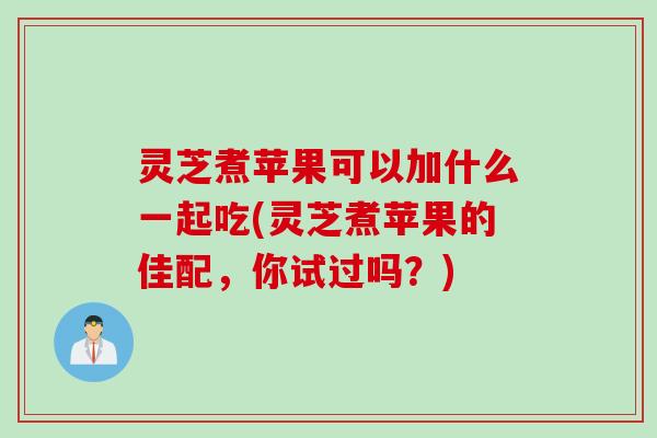 灵芝煮苹果可以加什么一起吃(灵芝煮苹果的佳配，你试过吗？)