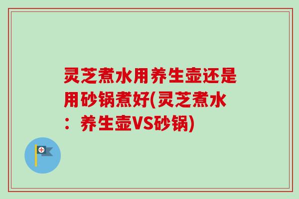 灵芝煮水用养生壶还是用砂锅煮好(灵芝煮水：养生壶VS砂锅)