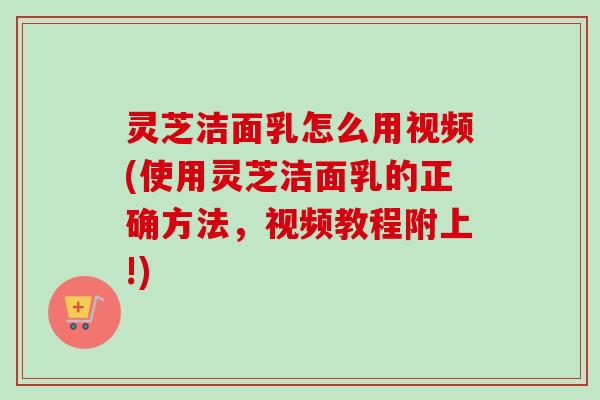 灵芝洁面乳怎么用视频(使用灵芝洁面乳的正确方法，视频教程附上!)