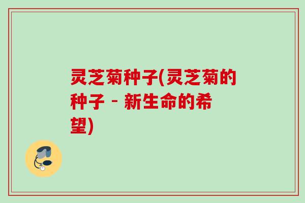 灵芝菊种子(灵芝菊的种子 - 新生命的希望) 灵芝菊种子(灵芝菊的种子 - 新生命的希望)