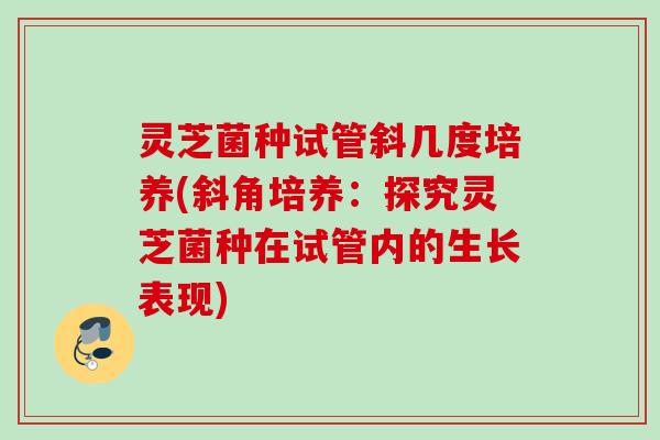 灵芝菌种试管斜几度培养(斜角培养：探究灵芝菌种在试管内的生长表现)