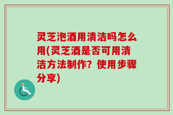灵芝泡酒用清洁吗怎么用(灵芝酒是否可用清洁方法制作？使用步骤分享)