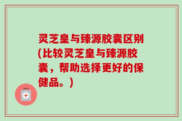灵芝皇与臻源胶囊区别(比较灵芝皇与臻源胶囊,帮助选择更好的保健品。) 灵芝皇与臻源胶囊区别(比较灵芝皇与臻源胶囊,帮助选择更好的保健品。)