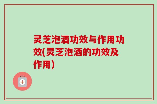 灵芝泡酒功效与作用功效(灵芝泡酒的功效及作用)