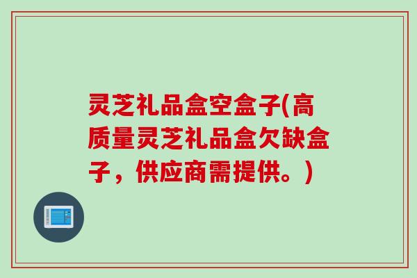 灵芝礼品盒空盒子(高质量灵芝礼品盒欠缺盒子,供应商需提供。) 灵芝礼品盒空盒子(高质量灵芝礼品盒欠缺盒子,供应商需提供。)