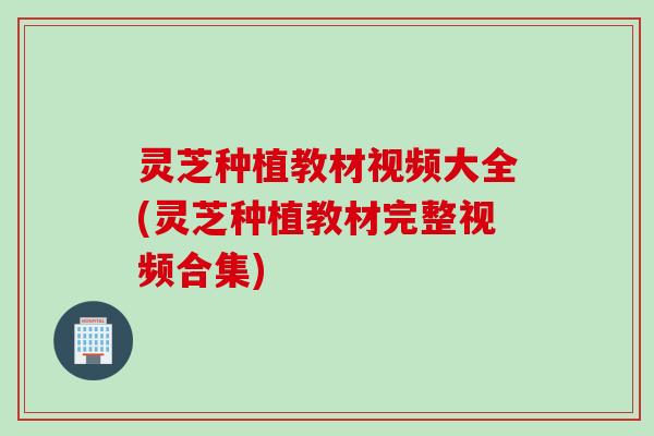 灵芝种植教材视频大全(灵芝种植教材完整视频合集)
