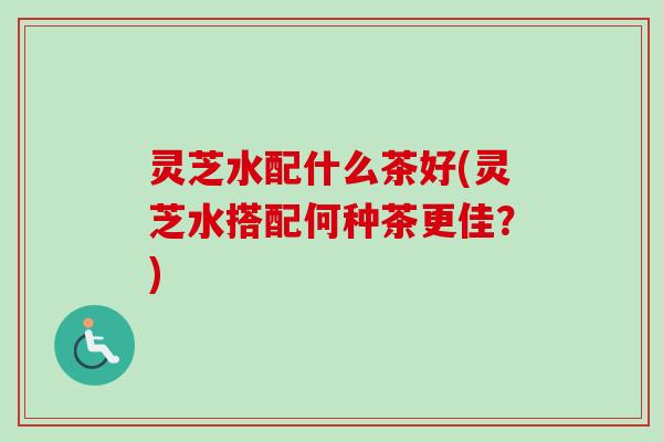 灵芝水配什么茶好(灵芝水搭配何种茶更佳？)