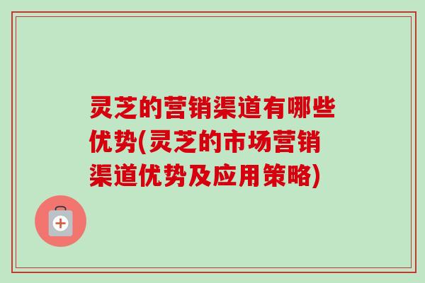 灵芝的营销渠道有哪些优势(灵芝的市场营销渠道优势及应用策略)