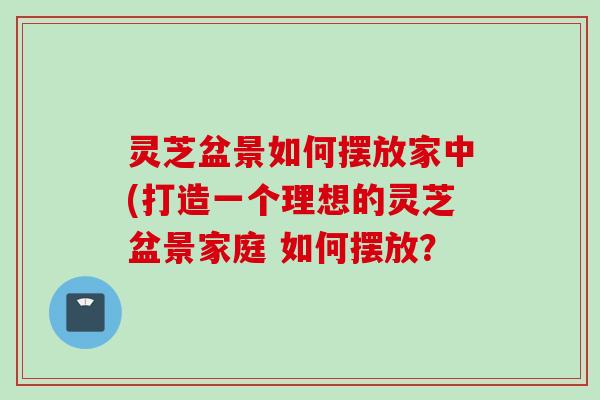 灵芝盆景如何摆放家中(打造一个理想的灵芝盆景家庭 如何摆放？