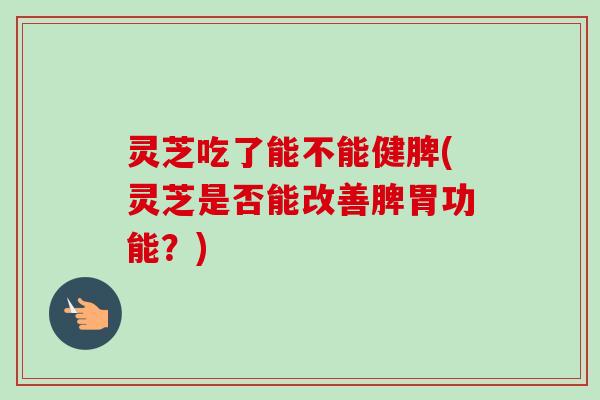 灵芝吃了能不能健脾(灵芝是否能改善脾胃功能？)