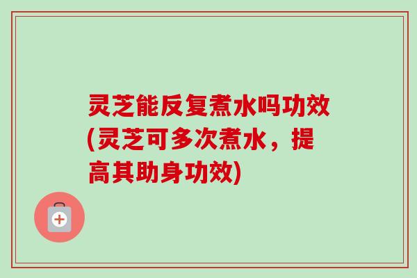 灵芝能反复煮水吗功效(灵芝可多次煮水，提高其助身功效)