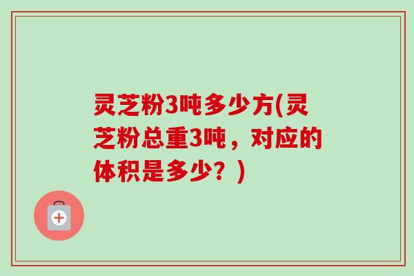 灵芝粉3吨多少方(灵芝粉总重3吨,对应的体积是多少?) 灵芝粉3吨多少方(灵芝粉总重3吨,对应的体积是多少?)