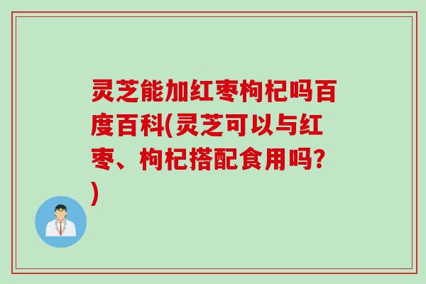 灵芝能加红枣枸杞吗百度百科(灵芝可以与红枣、枸杞搭配食用吗?) 灵芝能加红枣枸杞吗百度百科(灵芝可以与红枣、枸杞搭配食用吗?)