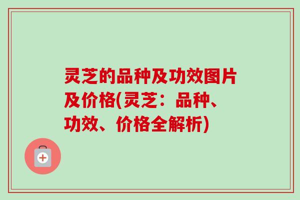 灵芝的品种及功效图片及价格(灵芝：品种、功效、价格全解析)