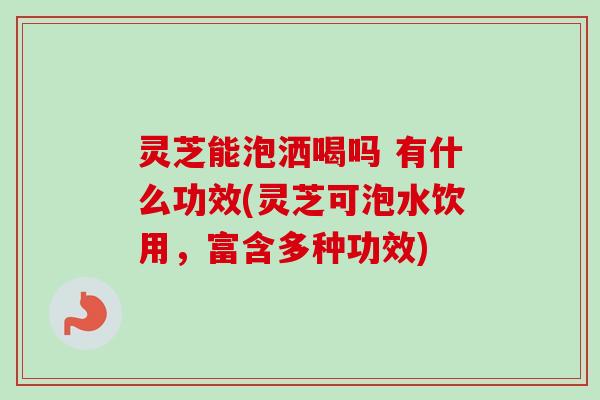灵芝能泡洒喝吗 有什么功效(灵芝可泡水饮用,富含多种功效) 灵芝能泡洒喝吗 有什么功效(灵芝可泡水饮用,富含多种功效)