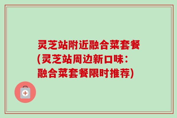 灵芝站附近融合菜套餐(灵芝站周边新口味:融合菜套餐限时推荐) 灵芝站附近融合菜套餐(灵芝站周边新口味:融合菜套餐限时推荐)