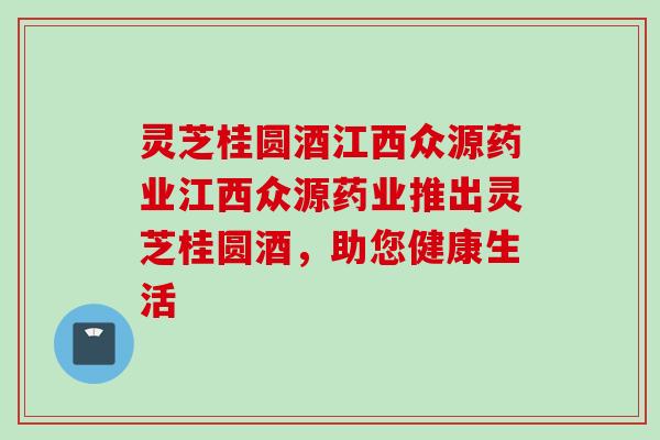 灵芝桂圆酒江西众源药业江西众源药业推出灵芝桂圆酒，助您健康生活