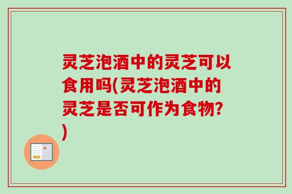 灵芝泡酒中的灵芝可以食用吗(灵芝泡酒中的灵芝是否可作为食物？)