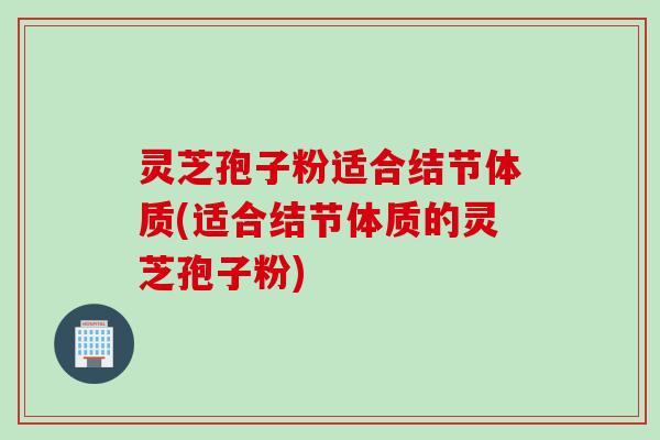 灵芝孢子粉适合结节体质(适合结节体质的灵芝孢子粉)