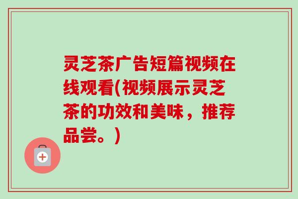 灵芝茶广告短篇视频在线观看(视频展示灵芝茶的功效和美味,推荐品尝。) 灵芝茶广告短篇视频在线观看(视频展示灵芝茶的功效和美味,推荐品尝。)