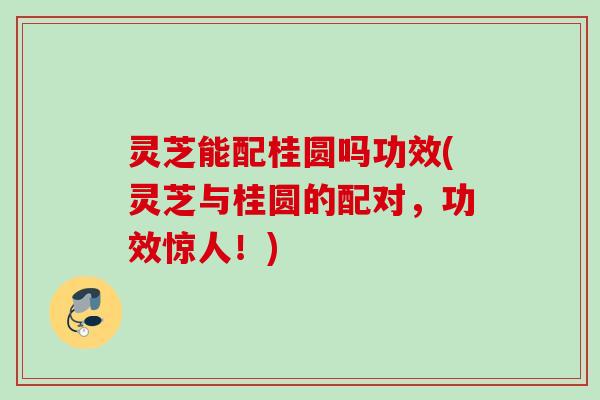 灵芝能配桂圆吗功效(灵芝与桂圆的配对，功效惊人！)