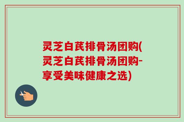 灵芝白芪排骨汤团购(灵芝白芪排骨汤团购-享受美味健康之选) 灵芝白芪排骨汤团购(灵芝白芪排骨汤团购-享受美味健康之选)