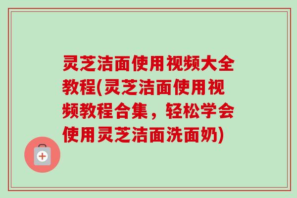 灵芝洁面使用视频大全教程(灵芝洁面使用视频教程合集,轻松学会使用灵芝洁面洗面奶) 灵芝洁面使用视频大全教程(灵芝洁面使用视频教程合集,轻松学会使用灵芝洁面洗面奶)