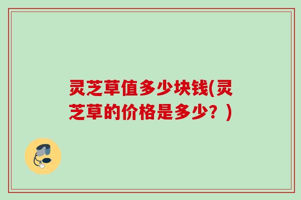灵芝草值多少块钱(灵芝草的价格是多少？)