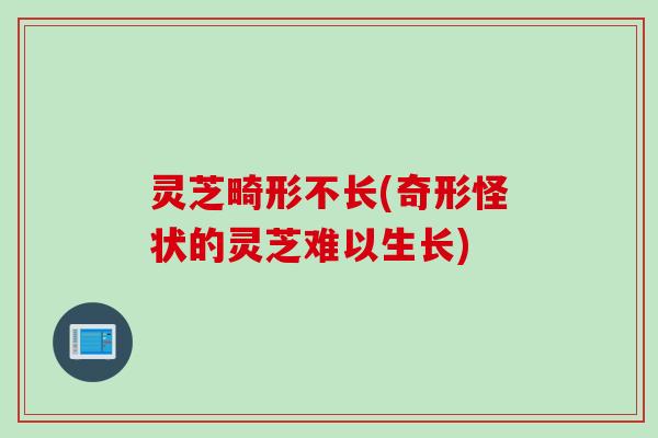 灵芝畸形不长(奇形怪状的灵芝难以生长)